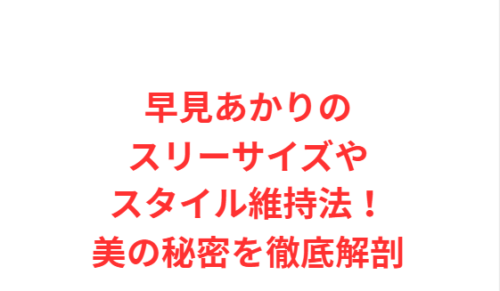 早見あかりのスリーサイズやスタイル維持法！美の秘密を徹底解剖