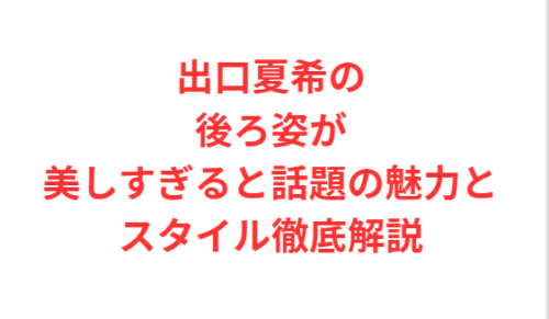出口夏希の後ろ姿が美しすぎると話題の魅力とスタイル徹底解説