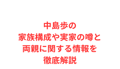 中島歩の家族構成や実家の噂と両親に関する情報を徹底解説