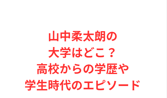 山中柔太朗の大学はどこ？高校からの学歴や学生時代のエピソード