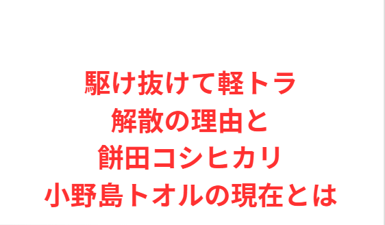 駆け抜けて軽トラ解散の理由と餅田コシヒカリ小野島トオルの現在とは