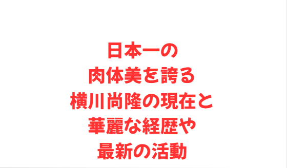 日本一の肉体美を誇る横川尚隆の現在と華麗な経歴や最新の活動