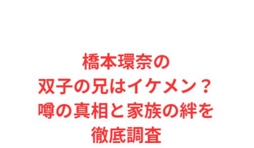 橋本環奈の双子の兄はイケメン?噂の真相と家族の絆を徹底調査