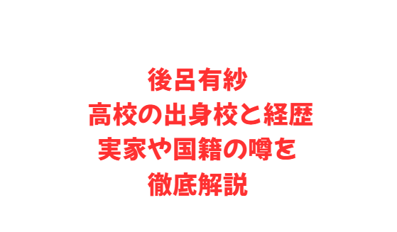 後呂有紗 高校の出身校と経歴、実家や国籍の噂を徹底解説
