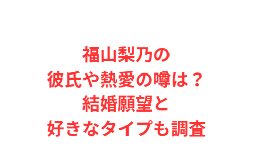 福山梨乃の彼氏や熱愛の噂は？結婚願望と好きなタイプも調査