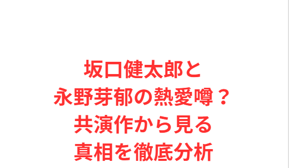 坂口健太郎と永野芽郁の熱愛噂？共演作から見る真相を徹底分析