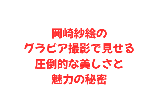 岡崎紗絵のグラビア撮影で見せる圧倒的な美しさと魅力の秘密