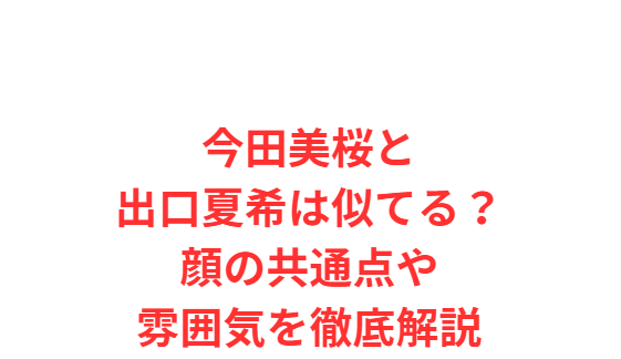 今田美桜と出口夏希は似てる？顔の共通点や雰囲気を徹底解説