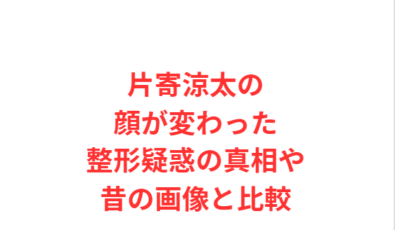 片寄涼太の顔が変わった整形疑惑の真相や昔の画像と比較