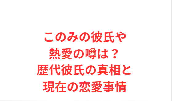 このみの彼氏や熱愛の噂は？歴代彼氏の真相と現在の恋愛事情