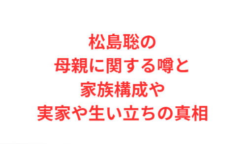 松島聡の母親に関する噂と家族構成や実家や生い立ちの真相