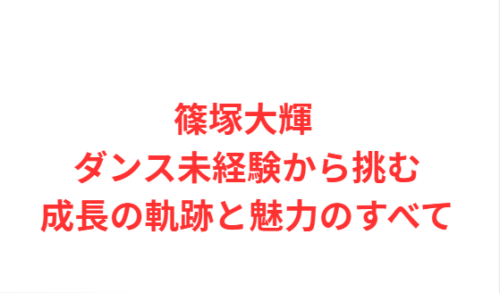 篠塚大輝 ダンス未経験から挑む成長の軌跡と魅力のすべて