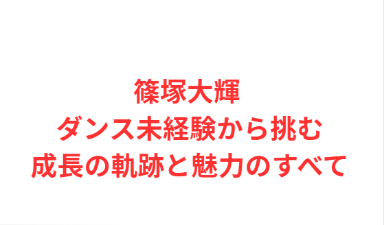 篠塚大輝 ダンス未経験から挑む成長の軌跡と魅力のすべて