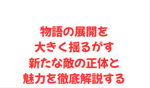 物語の展開を大きく揺るがす新たな敵の正体と魅力を徹底解説する