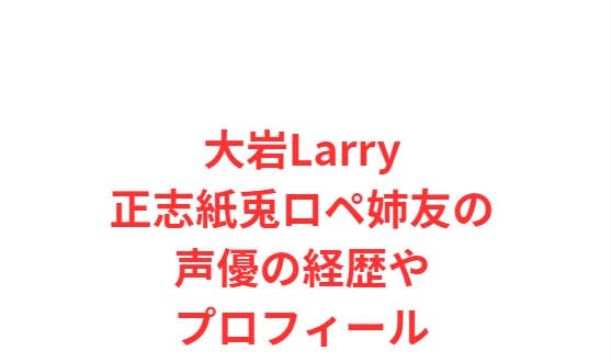 大岩Larry正志紙兎ロペ姉友の声優の経歴やプロフィール