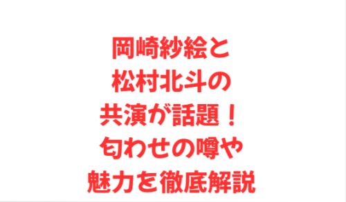 岡崎紗絵と松村北斗の共演が話題!匂わせの噂や魅力を徹底解説