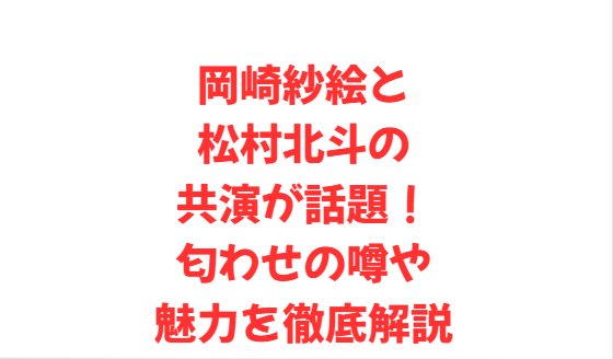 岡崎紗絵と松村北斗の共演が話題！匂わせの噂や魅力を徹底解説
