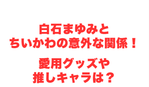 白石まゆみとちいかわの意外な関係!愛用グッズや推しキャラは?