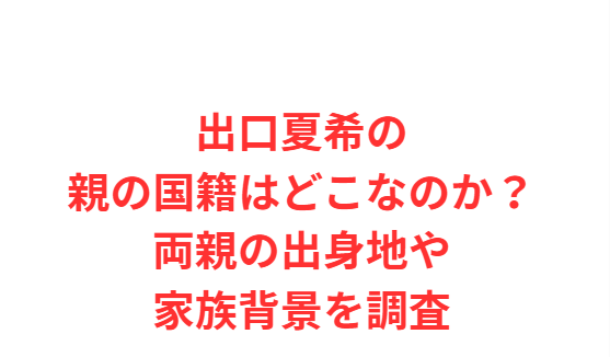 出口夏希の親の国籍はどこなのか？両親の出身地や家族背景を調査
