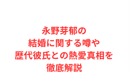 永野芽郁の結婚に関する噂や歴代彼氏との熱愛真相を徹底解説