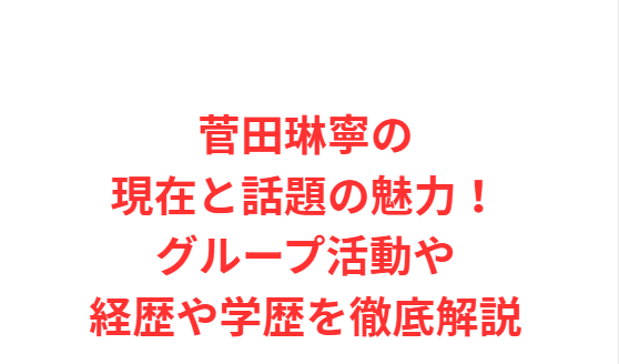 菅田琳寧の現在と話題の魅力！グループ活動や経歴や学歴を徹底解説