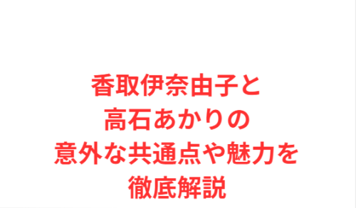 香取伊奈由子と高石あかりの意外な共通点や魅力を徹底解説