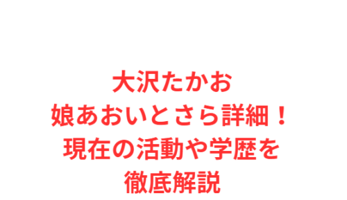 大沢たかお娘あおいとさら詳細！現在の活動や学歴を徹底解説