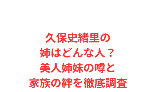 久保史緒里の姉はどんな人?美人姉妹の噂と家族の絆を徹底調査