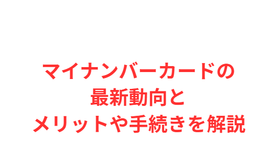 マイナンバーカードの最新動向とメリットや手続きを解説