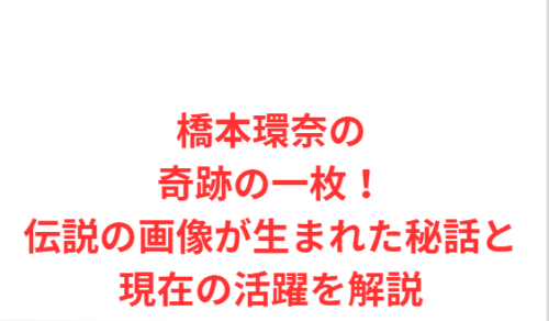 橋本環奈の奇跡の一枚！伝説の画像が生まれた秘話と現在の活躍を解説