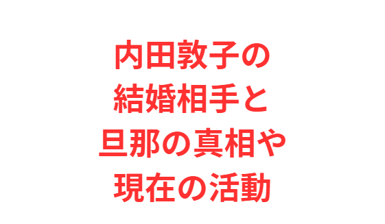 内田敦子の結婚相手と旦那の真相や現在の活動