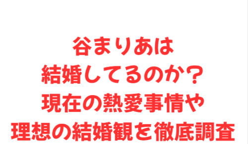 谷まりあは結婚してるのか？現在の熱愛事情や理想の結婚観を徹底調査
