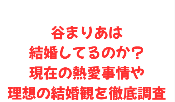 谷まりあは結婚してるのか？現在の熱愛事情や理想の結婚観を徹底調査