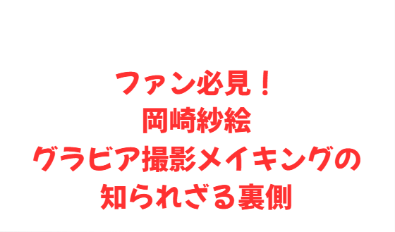 ファン必見！岡崎紗絵グラビア撮影メイキングの知られざる裏側