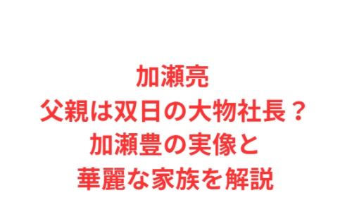 加瀬亮 父親は双日の大物社長？加瀬豊の実像と華麗な家族を解説