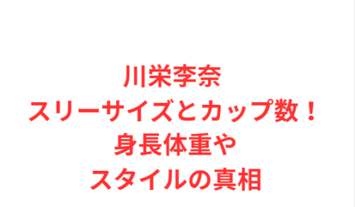 川栄李奈 スリーサイズとカップ数!身長体重やスタイルの真相