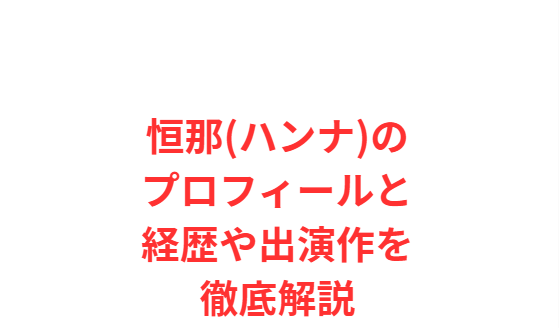恒那(ハンナ)のプロフィールと経歴や出演作を徹底解説