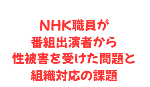 NHK職員が番組出演者から性被害を受けた問題と組織対応の課題