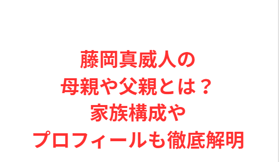藤岡真威人の母親や父親とは？家族構成やプロフィールも徹底解明