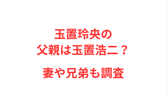玉置玲央の父親は玉置浩二？妻や兄弟も調査