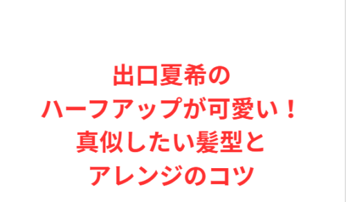 出口夏希のハーフアップが可愛い!真似したい髪型とアレンジのコツ
