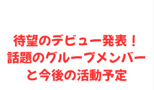 待望のデビュー発表!話題のグループメンバーと今後の活動予定