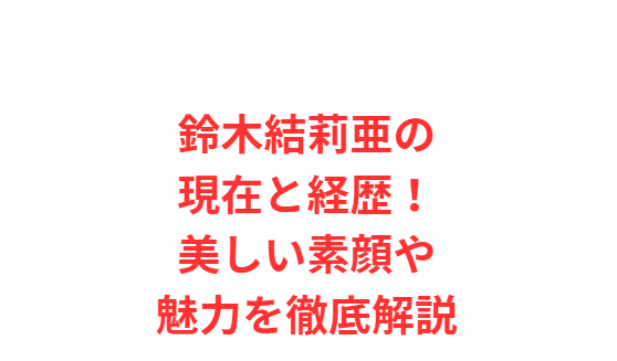 鈴木結莉亜の現在と経歴！美しい素顔や魅力を徹底解説
