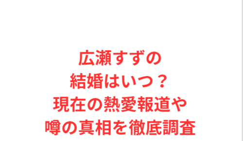 広瀬すずの結婚はいつ？現在の熱愛報道や噂の真相を徹底調査