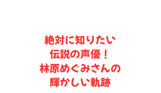 絶対に知りたい伝説の声優！林原めぐみさんの輝かしい軌跡