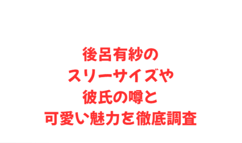 後呂有紗のスリーサイズや彼氏の噂と可愛い魅力を徹底調査