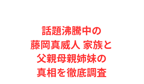 話題沸騰中の藤岡真威人 家族と父親母親姉妹の真相を徹底調査