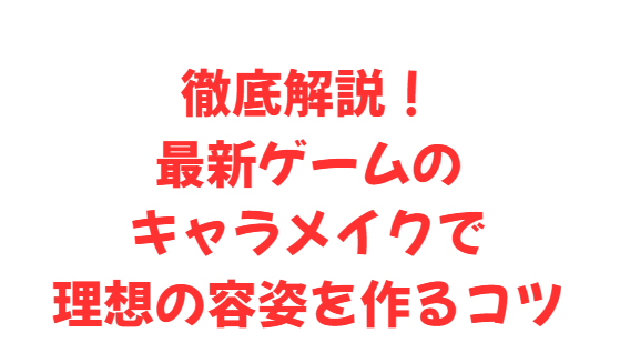 徹底解説！最新ゲームのキャラメイクで理想の容姿を作るコツ