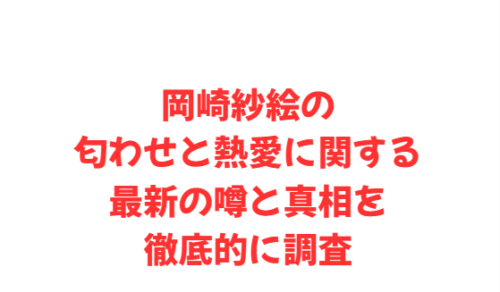 岡崎紗絵の匂わせと熱愛に関する最新の噂と真相を徹底的に調査