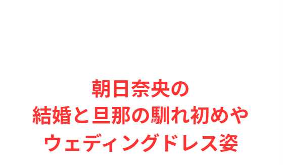 朝日奈央の結婚と旦那の馴れ初めやウェディングドレス姿